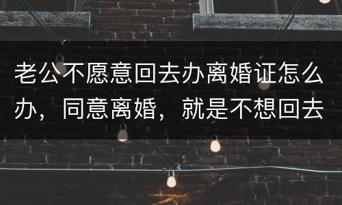 老公不愿意回去办离婚证怎么办，同意离婚，就是不想回去，该怎么办