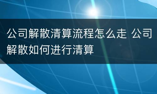 公司解散清算流程怎么走 公司解散如何进行清算