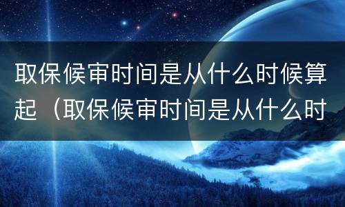 取保候审时间是从什么时候算起（取保候审时间是从什么时候算起的）