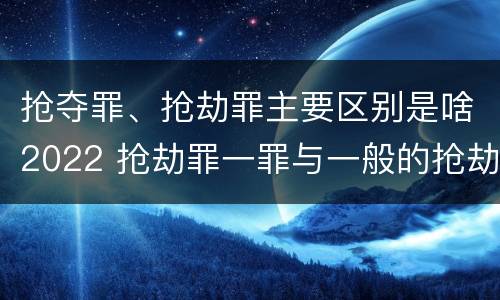 抢夺罪、抢劫罪主要区别是啥2022 抢劫罪一罪与一般的抢劫罪区别