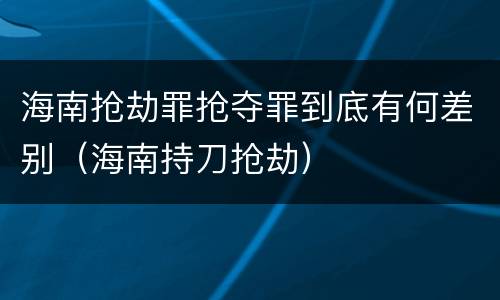 海南抢劫罪抢夺罪到底有何差别（海南持刀抢劫）