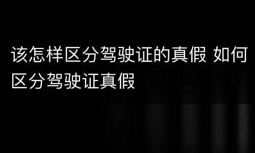 该怎样区分驾驶证的真假 如何区分驾驶证真假