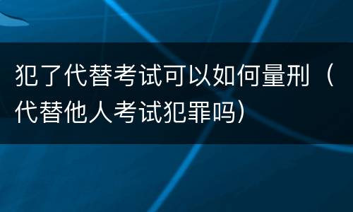 犯了代替考试可以如何量刑（代替他人考试犯罪吗）