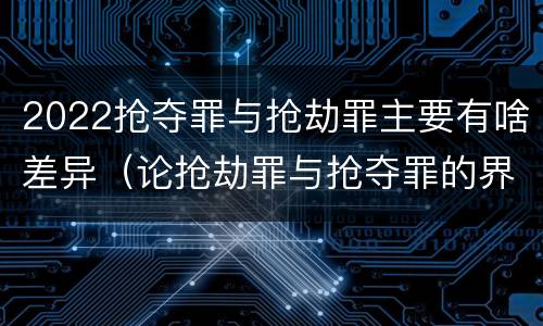 2022抢夺罪与抢劫罪主要有啥差异（论抢劫罪与抢夺罪的界限）