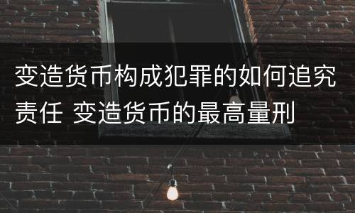 变造货币构成犯罪的如何追究责任 变造货币的最高量刑