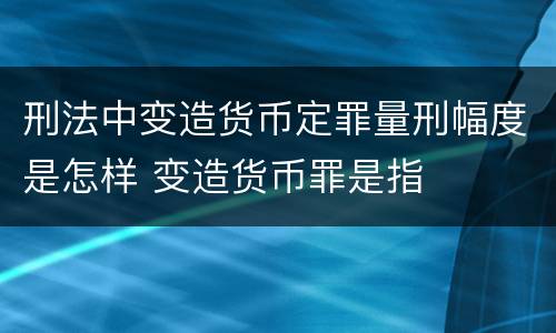 刑法中变造货币定罪量刑幅度是怎样 变造货币罪是指