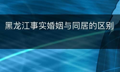 黑龙江事实婚姻与同居的区别