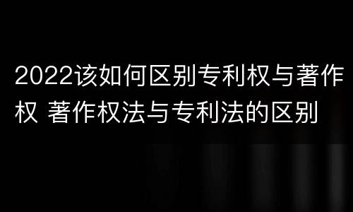 2022该如何区别专利权与著作权 著作权法与专利法的区别