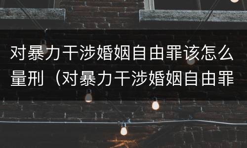 对暴力干涉婚姻自由罪该怎么量刑（对暴力干涉婚姻自由罪该怎么量刑呢）