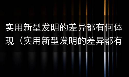 实用新型发明的差异都有何体现（实用新型发明的差异都有何体现呢）