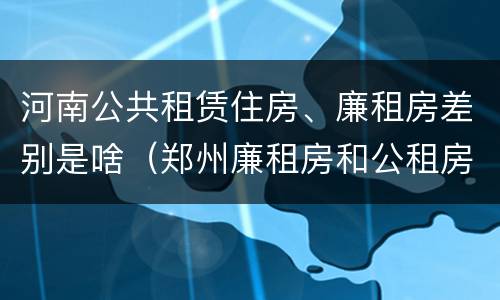 河南公共租赁住房、廉租房差别是啥（郑州廉租房和公租房的区别）