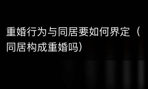 重婚行为与同居要如何界定（同居构成重婚吗）