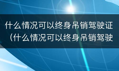 什么情况可以终身吊销驾驶证（什么情况可以终身吊销驾驶证）