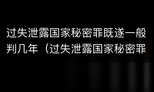 过失泄露国家秘密罪既遂一般判几年（过失泄露国家秘密罪的立案标准是）